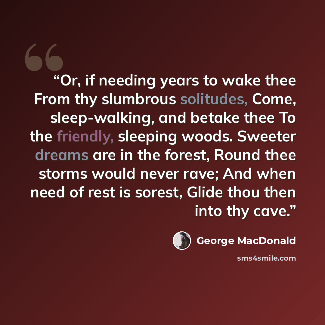 “Or, if needing years to wake thee From thy slumbrous solitudes, Come, sleep-walking, and betake thee To the friendly, sleeping woods. Sweeter dreams are in the forest, Round thee storms would never rave; And when need of rest is sorest, Glide thou then into thy cave.” quote by George MacDonald