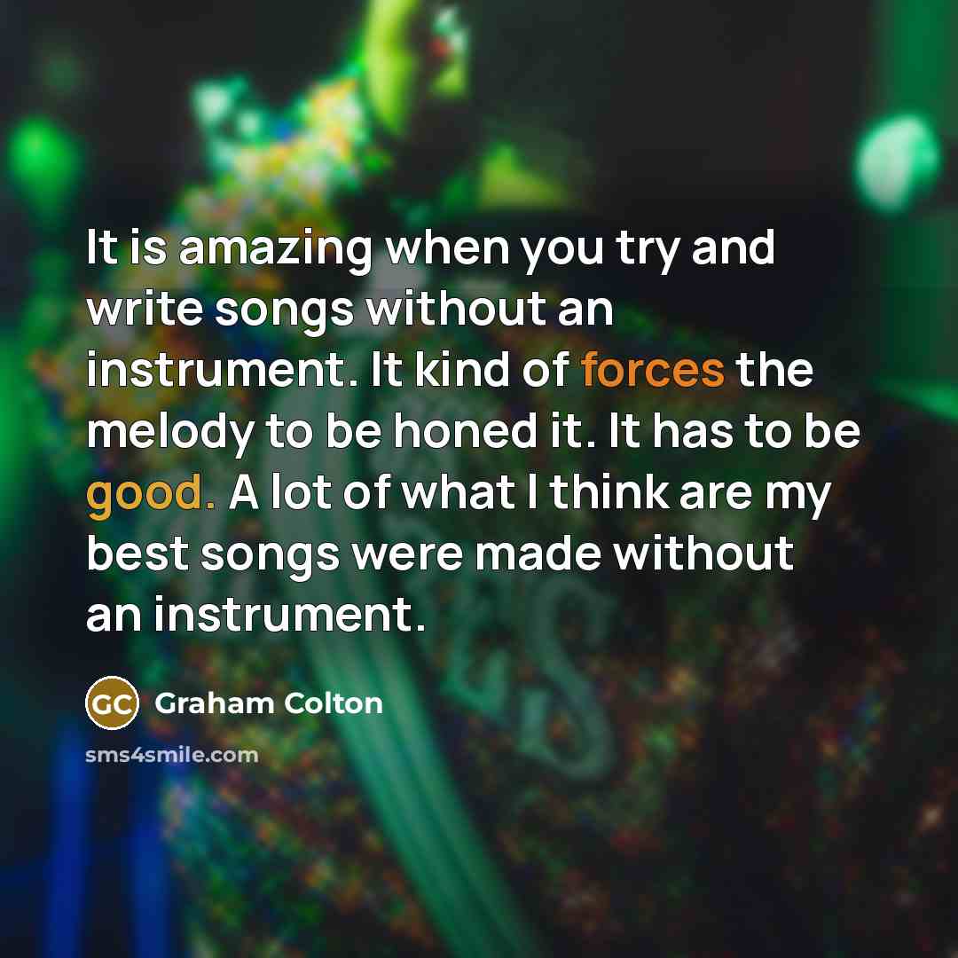 “It is amazing when you try and write songs without an instrument. It kind of forces the melody to be honed it. It has to be good. A lot of what I think are my best songs were made without an instrument.” quote by Graham Colton