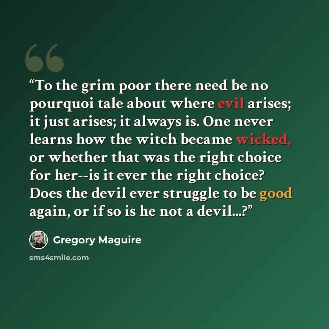 “To the grim poor there need be no pourquoi tale about where evil arises; it just arises; it always is. One never learns how the witch became wicked, or whether that was the right choice for her--is it ever the right choice? Does the devil ever struggle to be good again, or if so is he not a…” quote by Gregory Maguire