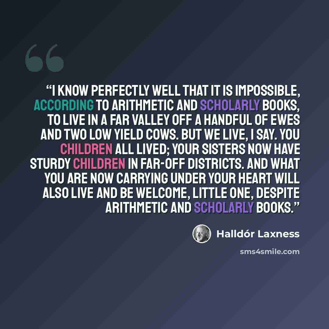 “I know perfectly well that it is impossible, according to arithmetic and scholarly books, to live in a far valley off a handful of ewes and two low yield cows. But we live, I say. You children all lived; your sisters now have sturdy children in far-off districts. And what you are now carrying…” quote by Halldór Laxness