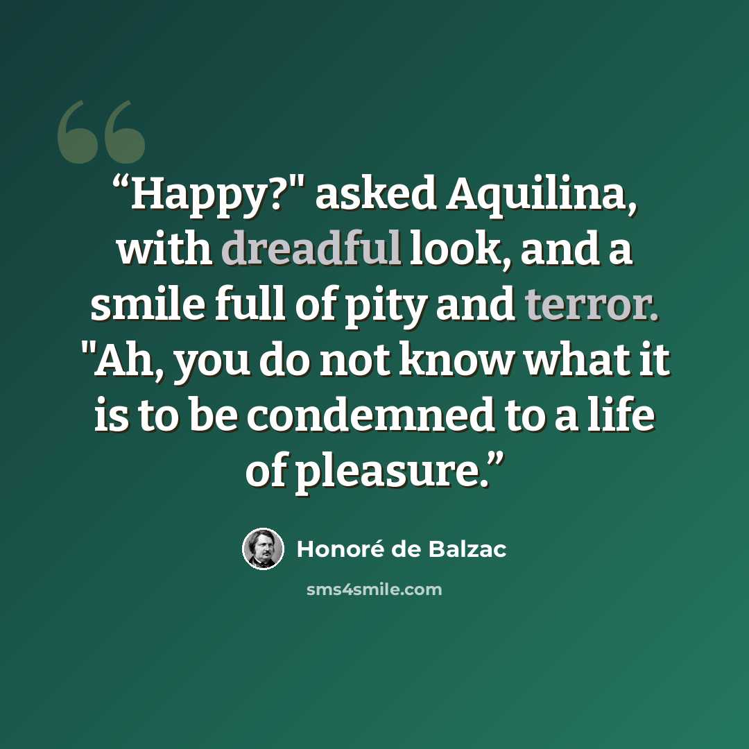 “Happy?" asked Aquilina, with dreadful look, and a smile full of pity and terror. "Ah, you do not know what it is to be condemned to a life of pleasure.” quote by Honoré de Balzac
