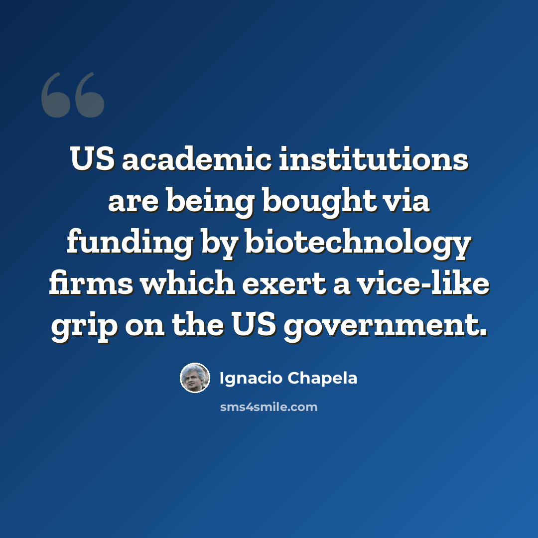 “US academic institutions are being bought via funding by biotechnology firms which exert a vice-like grip on the US government.” quote by Ignacio Chapela