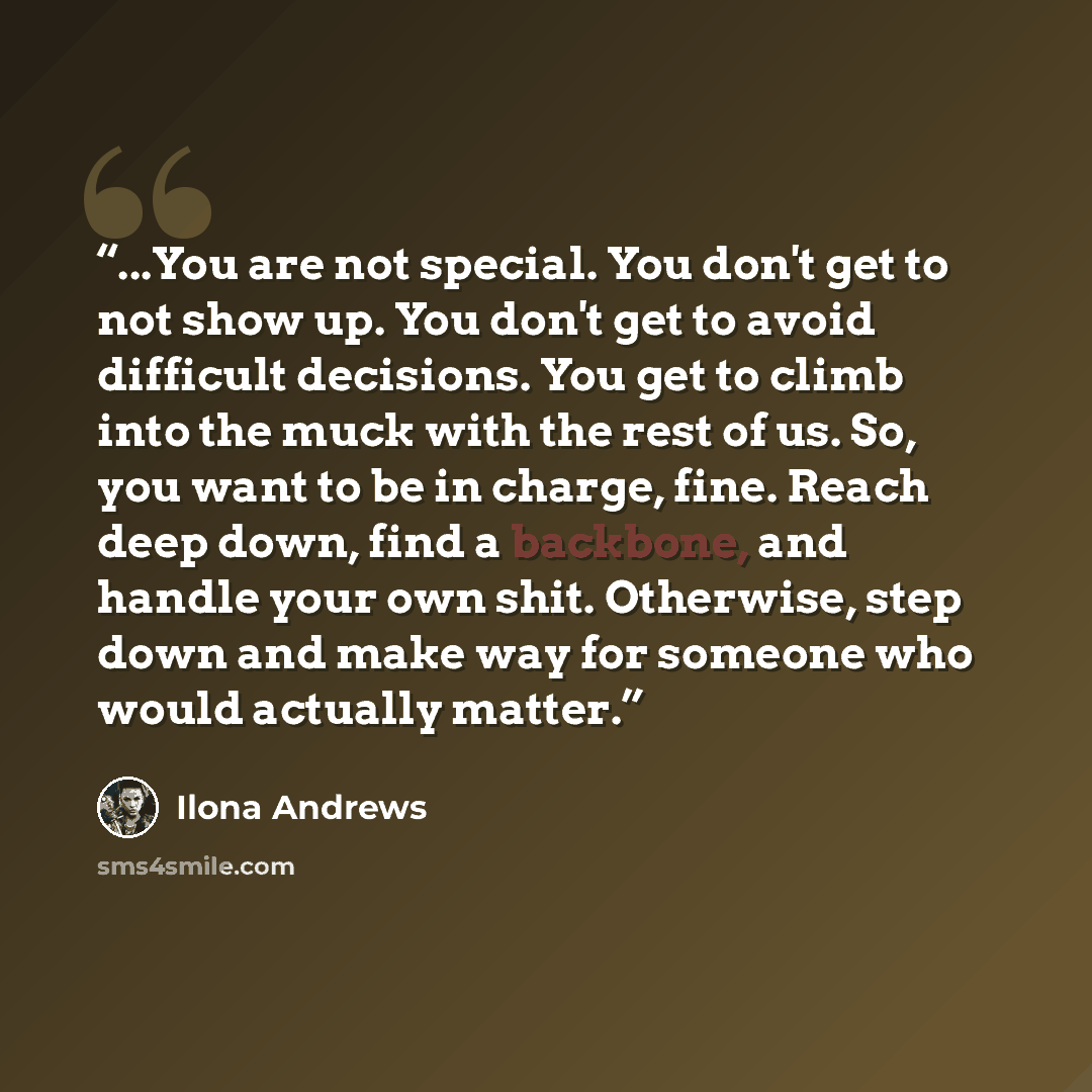 “...You are not special. You don't get to not show up. You don't get to avoid difficult decisions. You get to climb into the muck with the rest of us. So, you want to be in charge, fine. Reach deep down, find a backbone, and handle your own shit. Otherwise, step down and make way for someone who…” quote by Ilona Andrews