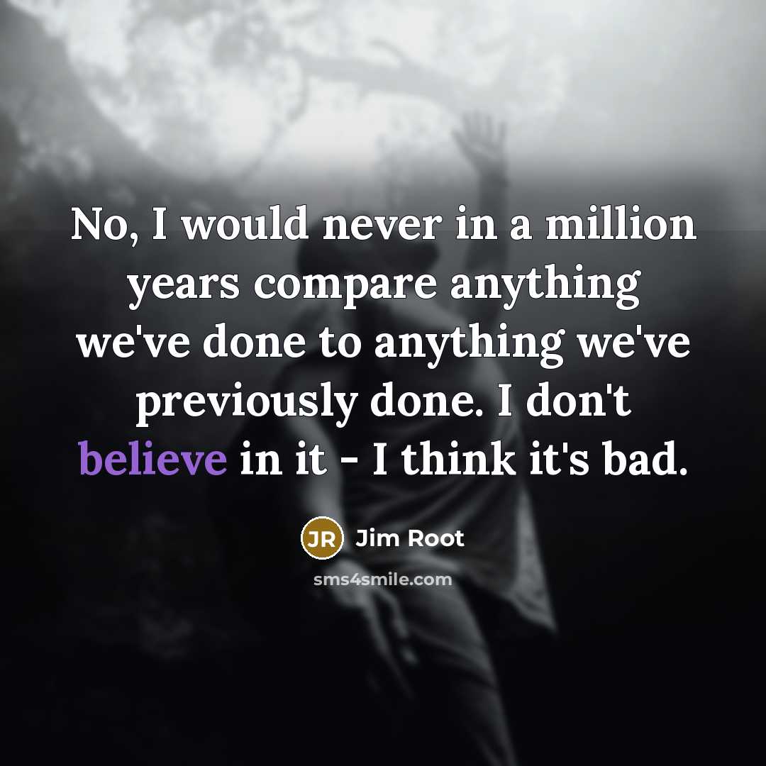 “No, I would never in a million years compare anything we've done to anything we've previously done. I don't believe in it - I think it's bad.” quote by Jim Root