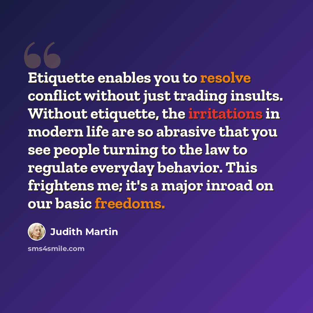 “Etiquette enables you to resolve conflict without just trading insults. Without etiquette, the irritations in modern life are so abrasive that you see people turning to the law to regulate everyday behavior. This frightens me; it's a major inroad on our basic freedoms.” quote by Judith Martin