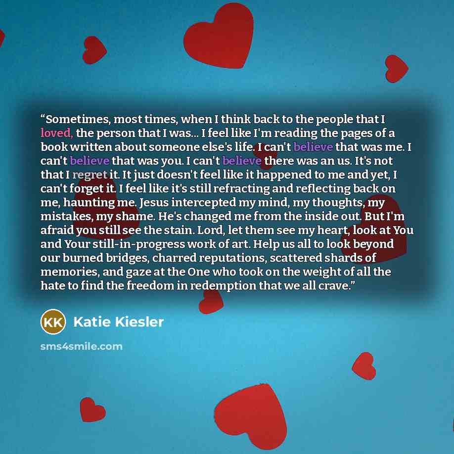 “Sometimes, most times, when I think back to the people that I loved, the person that I was... I feel like I'm reading the pages of a book written about someone else's life. I can't believe that was me. I can't believe that was you. I can't believe there was an us. It's not that I regret it. It…” quote by Katie Kiesler