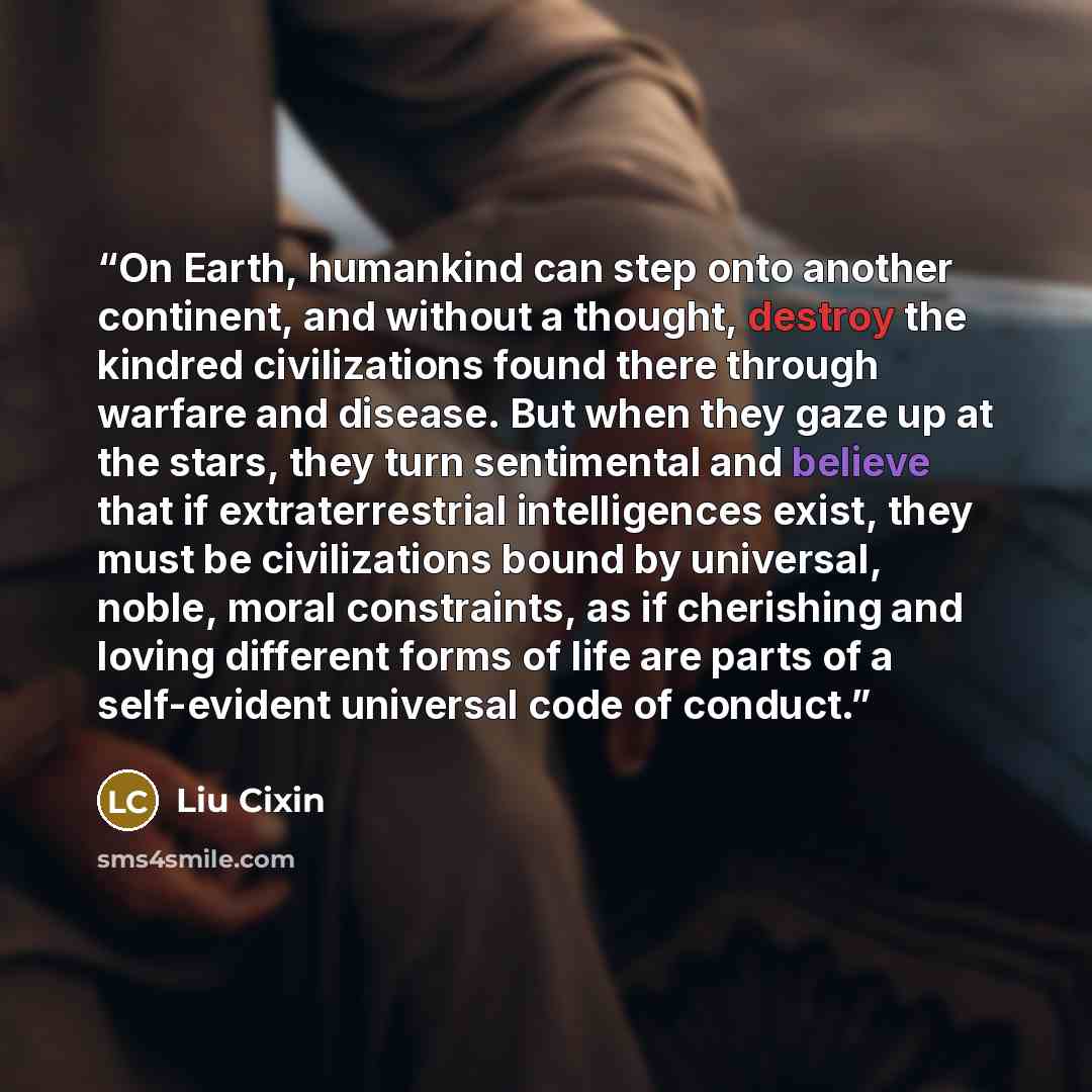 “On Earth, humankind can step onto another continent, and without a thought, destroy the kindred civilizations found there through warfare and disease. But when they gaze up at the stars, they turn sentimental and believe that if extraterrestrial intelligences exist, they must be civilizations…” quote by Liu Cixin