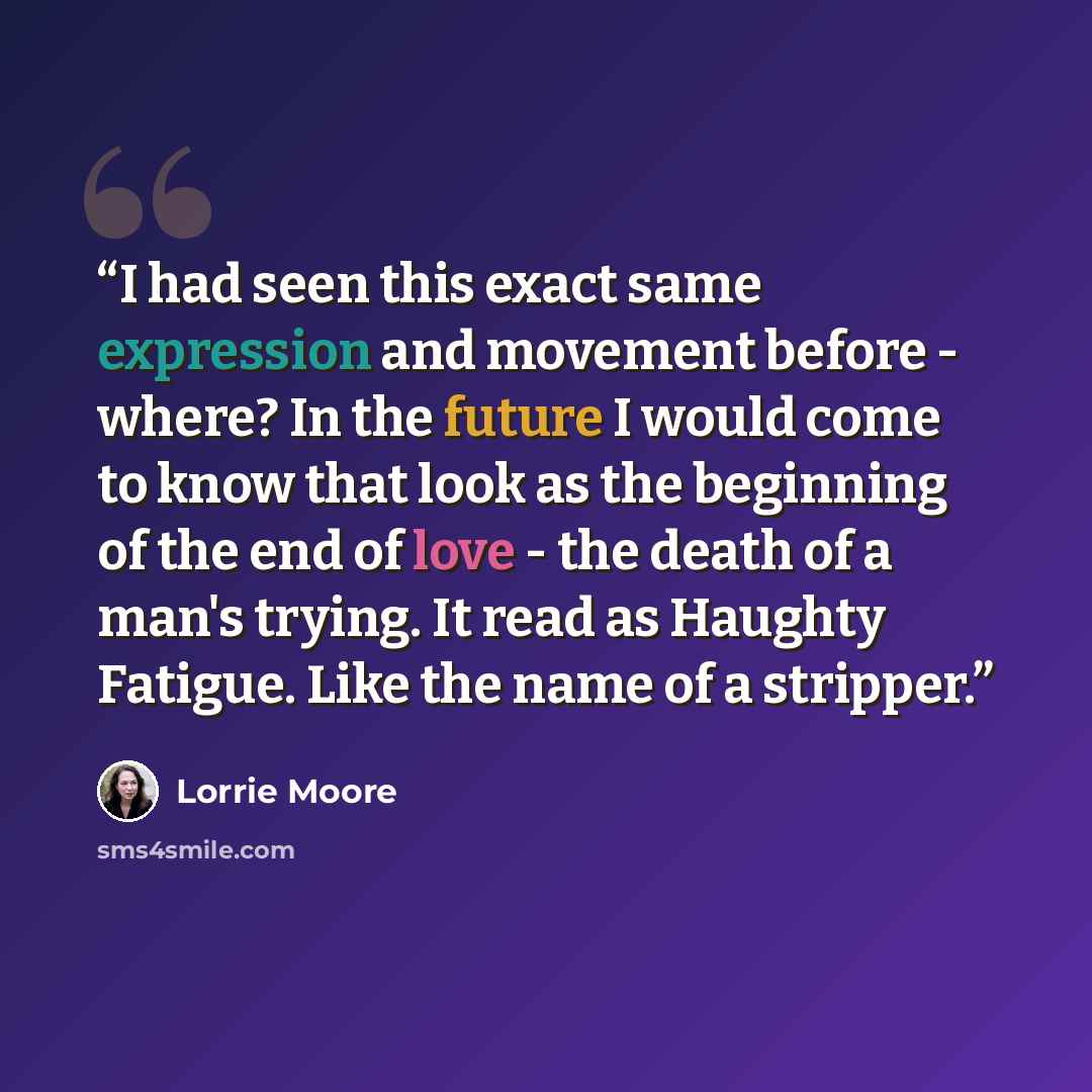 “I had seen this exact same expression and movement before - where? In the future I would come to know that look as the beginning of the end of love - the death of a man's trying. It read as Haughty Fatigue. Like the name of a stripper.” quote by Lorrie Moore