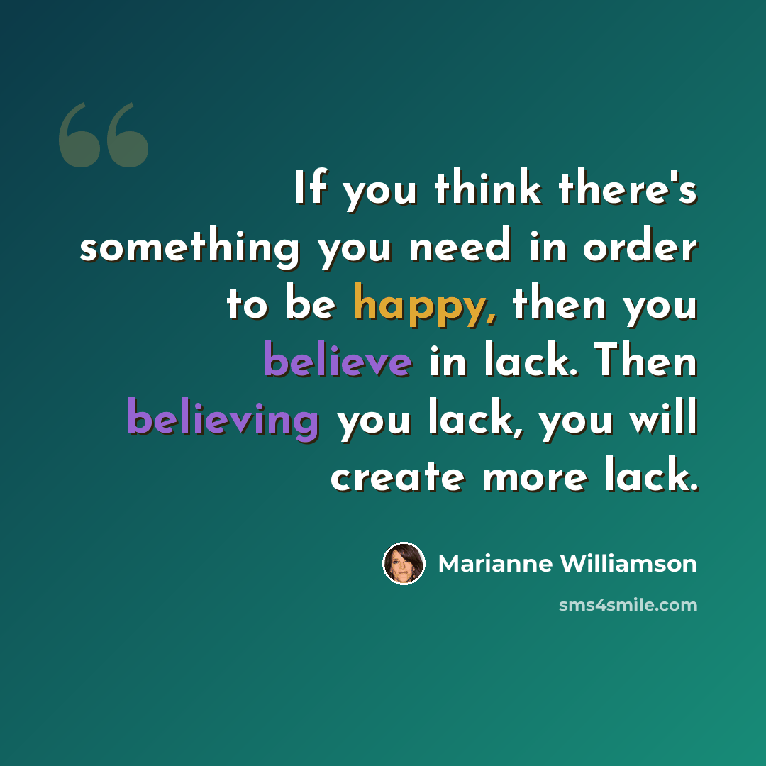 “If you think there's something you need in order to be happy, then you believe in lack. Then believing you lack, you will create more lack.” quote by Marianne Williamson