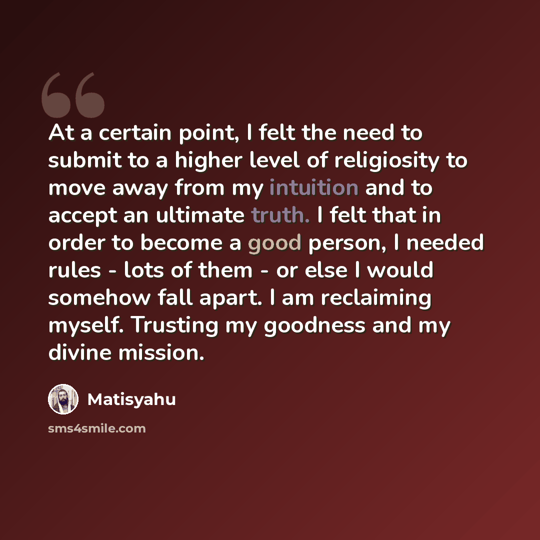 “At a certain point, I felt the need to submit to a higher level of religiosity to move away from my intuition and to accept an ultimate truth. I felt that in order to become a good person, I needed rules - lots of them - or else I would somehow fall apart. I am reclaiming myself. Trusting my…” quote by Matisyahu
