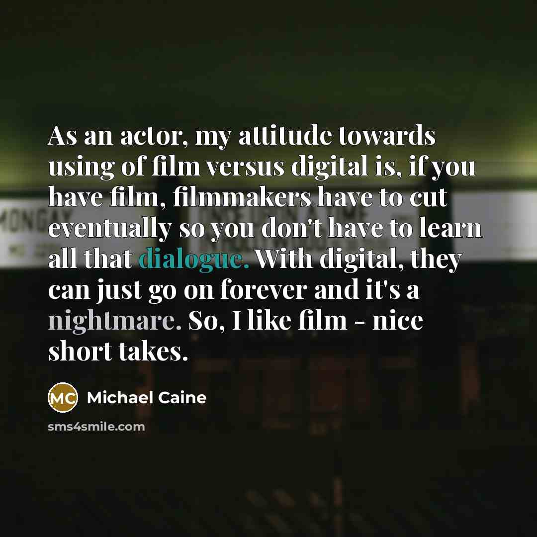 “As an actor, my attitude towards using of film versus digital is, if you have film, filmmakers have to cut eventually so you don't have to learn all that dialogue. With digital, they can just go on forever and it's a nightmare. So, I like film - nice short takes.” quote by Michael Caine