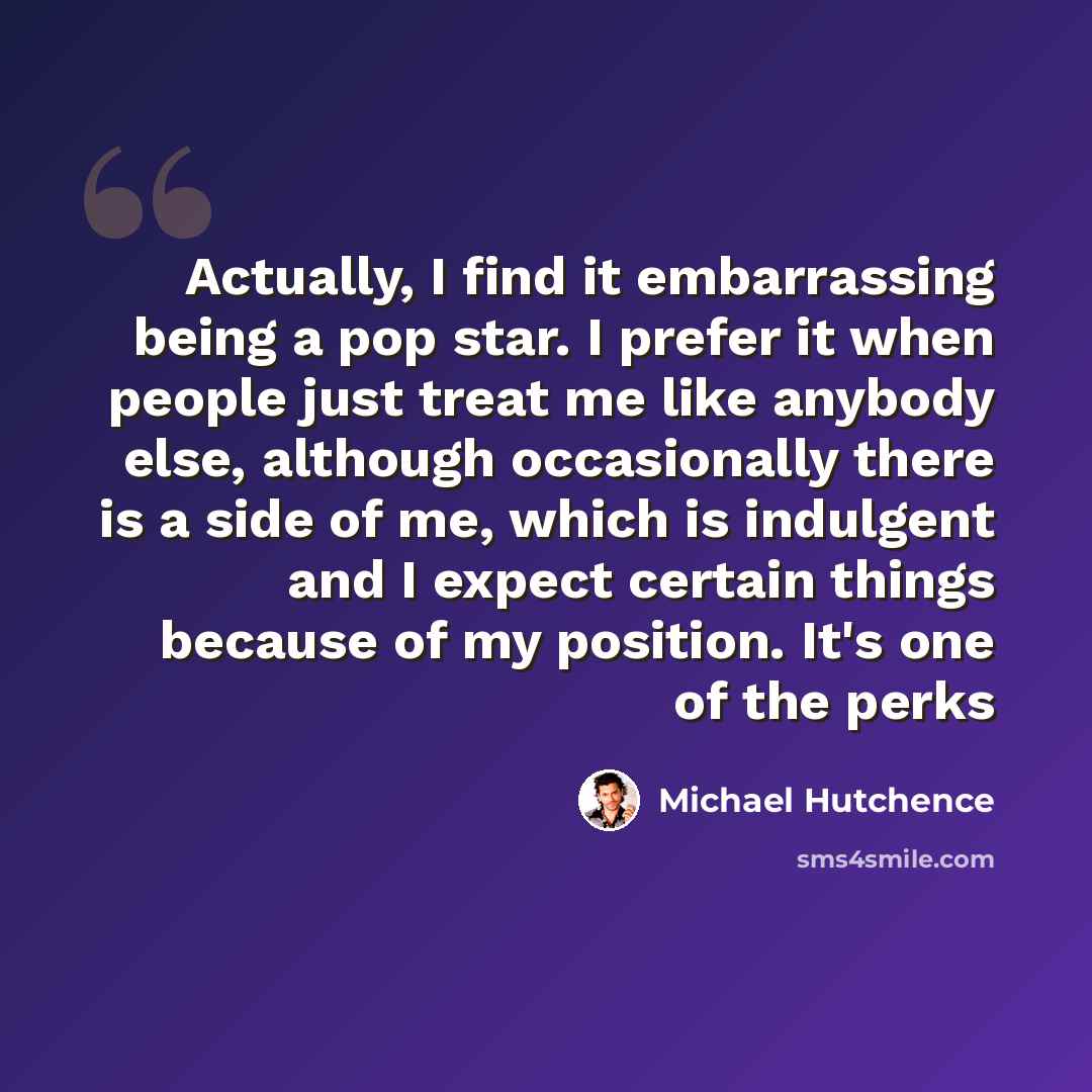 “Actually, I find it embarrassing being a pop star. I prefer it when people just treat me like anybody else, although occasionally there is a side of me, which is indulgent and I expect certain things because of my position. It's one of the perks” quote by Michael Hutchence