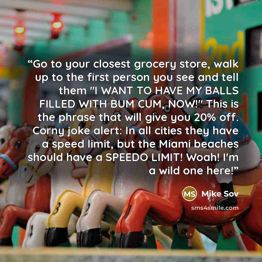 “Go to your closest grocery store, walk up to the first person you see and tell them "I WANT TO HAVE MY BALLS FILLED WITH BUM CUM, NOW!" This is the phrase that will give you 20% off. Corny joke alert: In all cities they have a speed limit, but the Miami beaches should have a SPEEDO LIMIT! Woah!…” quote by Mike Sov