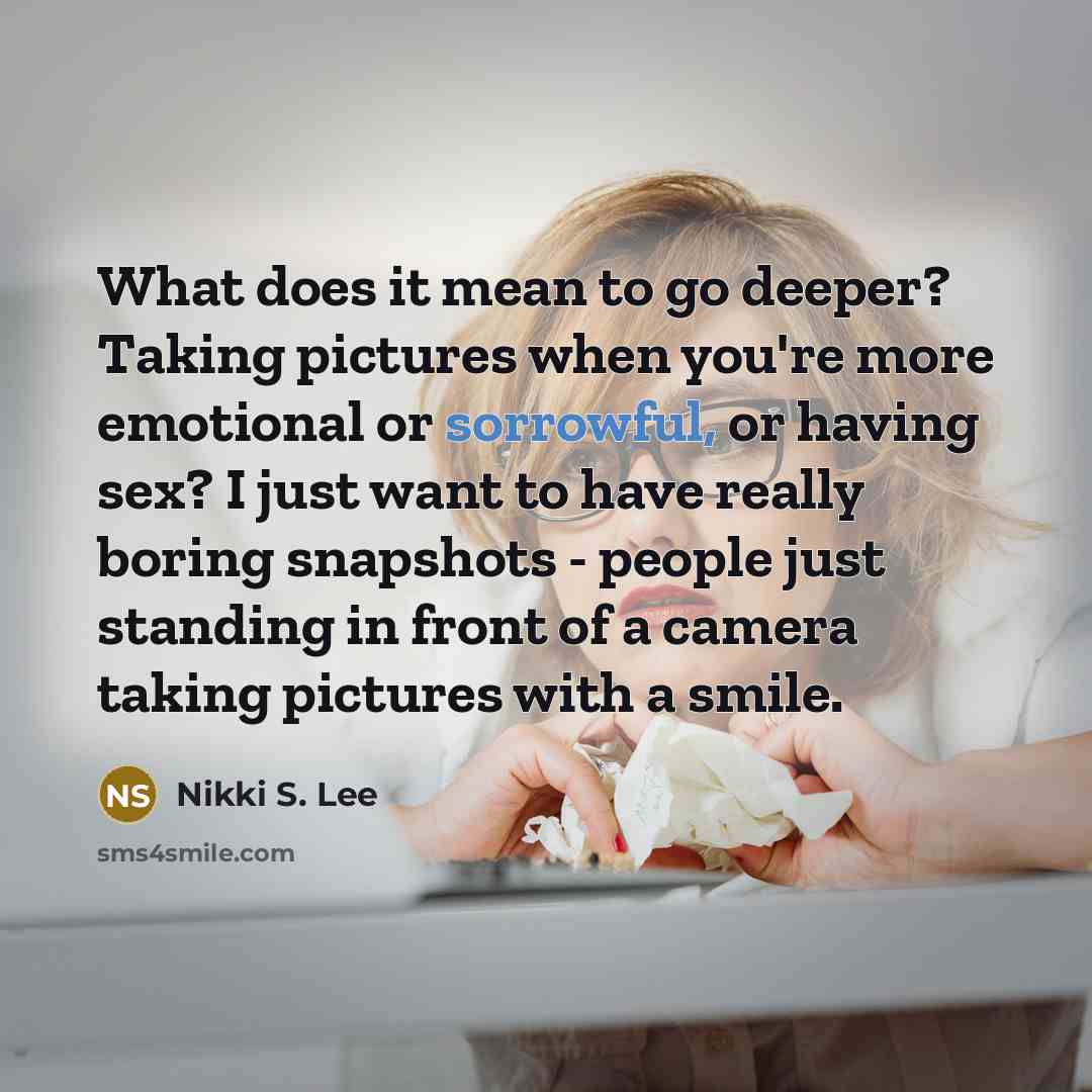 “What does it mean to go deeper? Taking pictures when you're more emotional or sorrowful, or having sex? I just want to have really boring snapshots - people just standing in front of a camera taking pictures with a smile.” quote by Nikki S. Lee