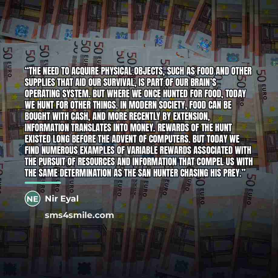 “The need to acquire physical objects, such as food and other supplies that aid our survival, is part of our brain’s operating system. But where we once hunted for food, today we hunt for other things. In modern society, food can be bought with cash, and more recently by extension, information…” quote by Nir Eyal