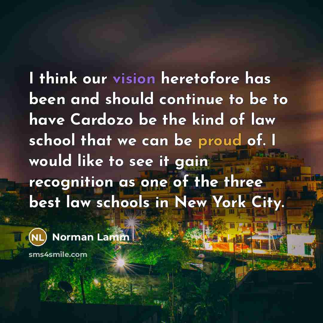 “I think our vision heretofore has been and should continue to be to have Cardozo be the kind of law school that we can be proud of. I would like to see it gain recognition as one of the three best law schools in New York City.” quote by Norman Lamm