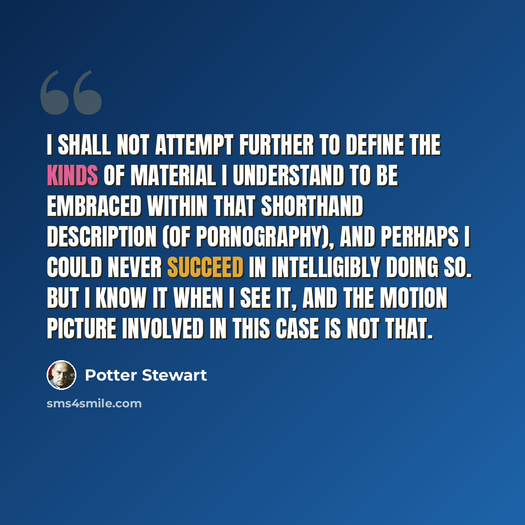 “I shall not attempt further to define the kinds of material I understand to be embraced within that shorthand description (of pornography), and perhaps I could never succeed in intelligibly doing so. But I know it when I see it, and the motion picture involved in this case is not that.” quote by Potter Stewart