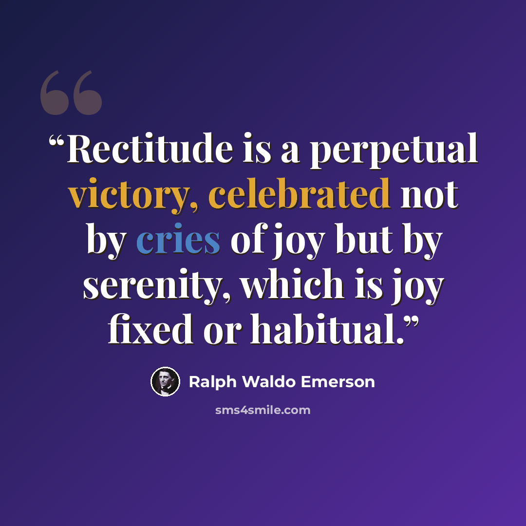“Rectitude is a perpetual victory, celebrated not by cries of joy but by serenity, which is joy fixed or habitual.” quote by Ralph Waldo Emerson