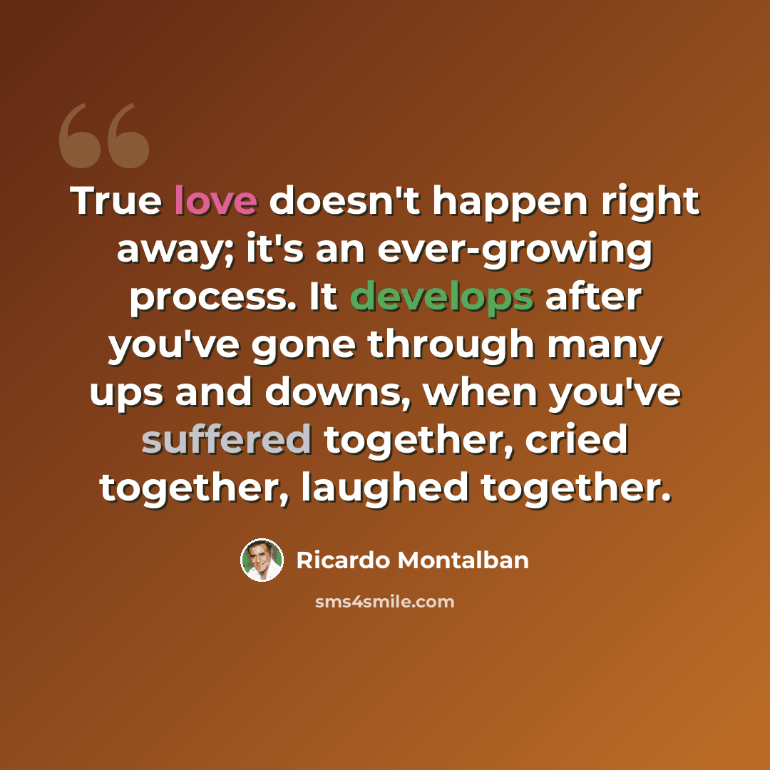 “True love doesn't happen right away; it's an ever-growing process. It develops after you've gone through many ups and downs, when you've suffered together, cried together, laughed together.” quote by Ricardo Montalban