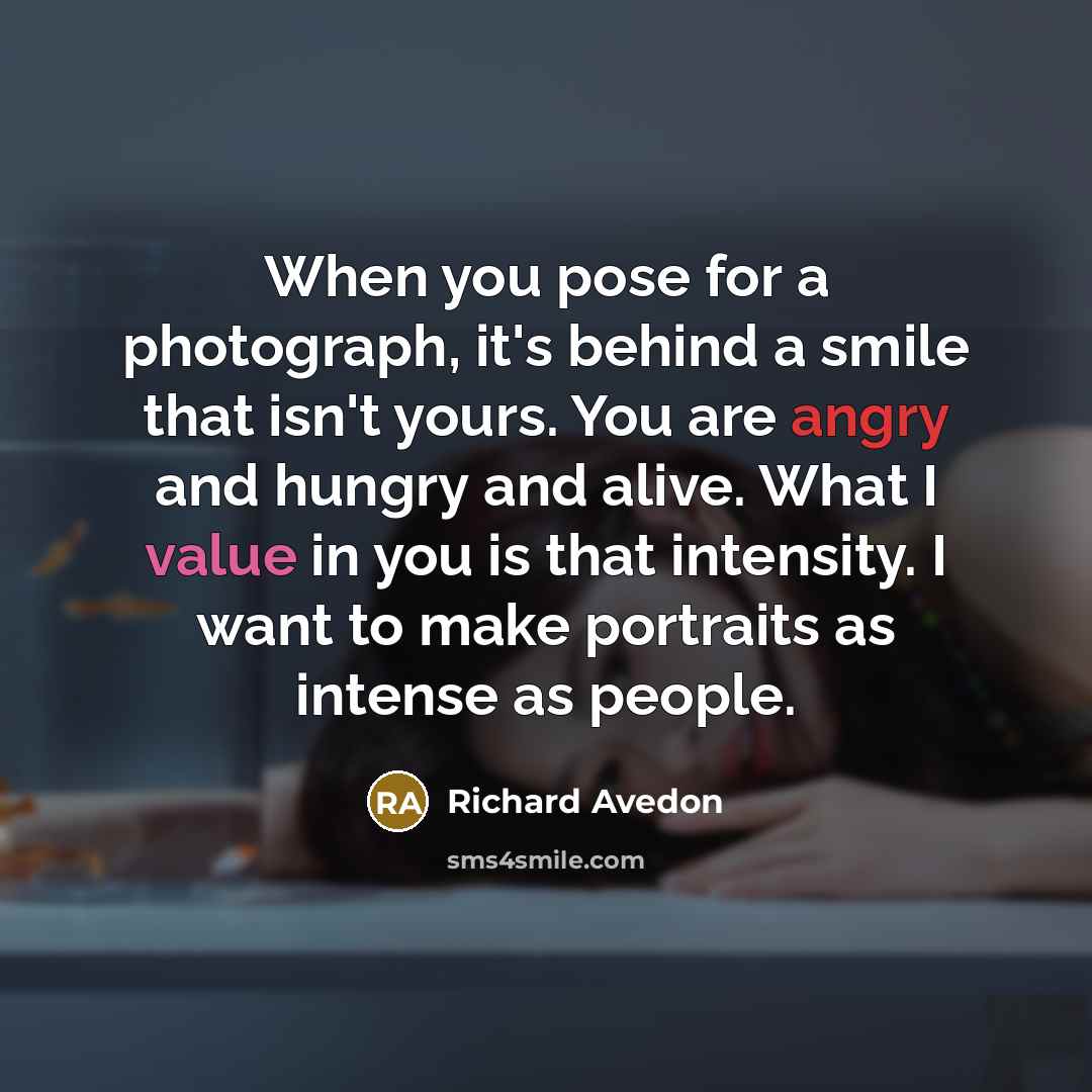 “When you pose for a photograph, it's behind a smile that isn't yours. You are angry and hungry and alive. What I value in you is that intensity. I want to make portraits as intense as people.” quote by Richard Avedon