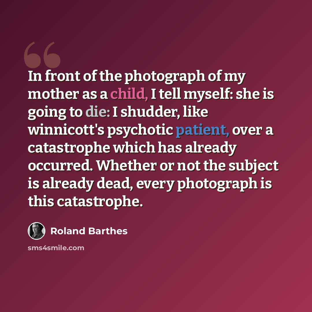 “In front of the photograph of my mother as a child, I tell myself: she is going to die: I shudder, like winnicott's psychotic patient, over a catastrophe which has already occurred. Whether or not the subject is already dead, every photograph is this catastrophe.” quote by Roland Barthes