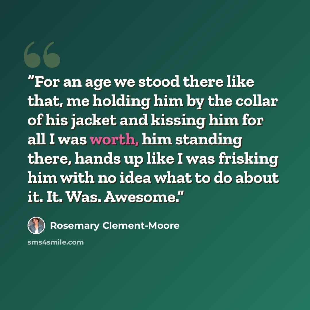 “For an age we stood there like that, me holding him by the collar of his jacket and kissing him for all I was worth, him standing there, hands up like I was frisking him with no idea what to do about it. It. Was. Awesome.” quote by Rosemary Clement-Moore