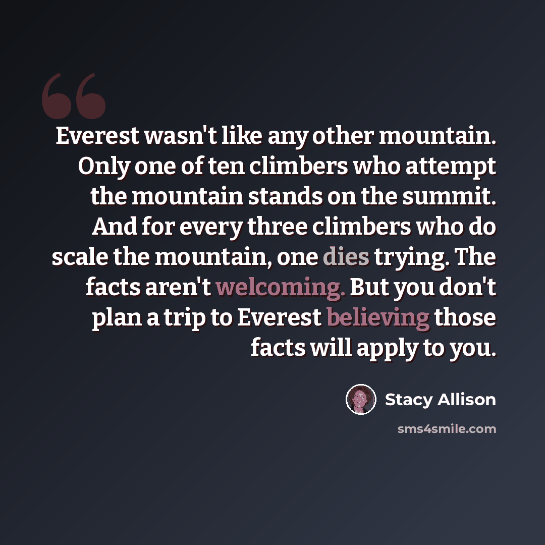 “Everest wasn't like any other mountain. Only one of ten climbers who attempt the mountain stands on the summit. And for every three climbers who do scale the mountain, one dies trying. The facts aren't welcoming. But you don't plan a trip to Everest believing those facts will apply to you.” quote by Stacy Allison