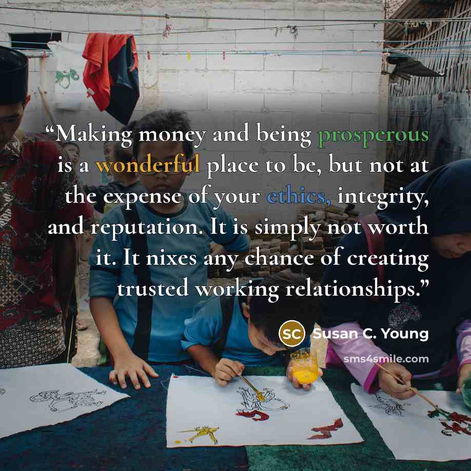 “Making money and being prosperous is a wonderful place to be, but not at the expense of your ethics, integrity, and reputation. It is simply not worth it. It nixes any chance of creating trusted working relationships.” quote by Susan C. Young