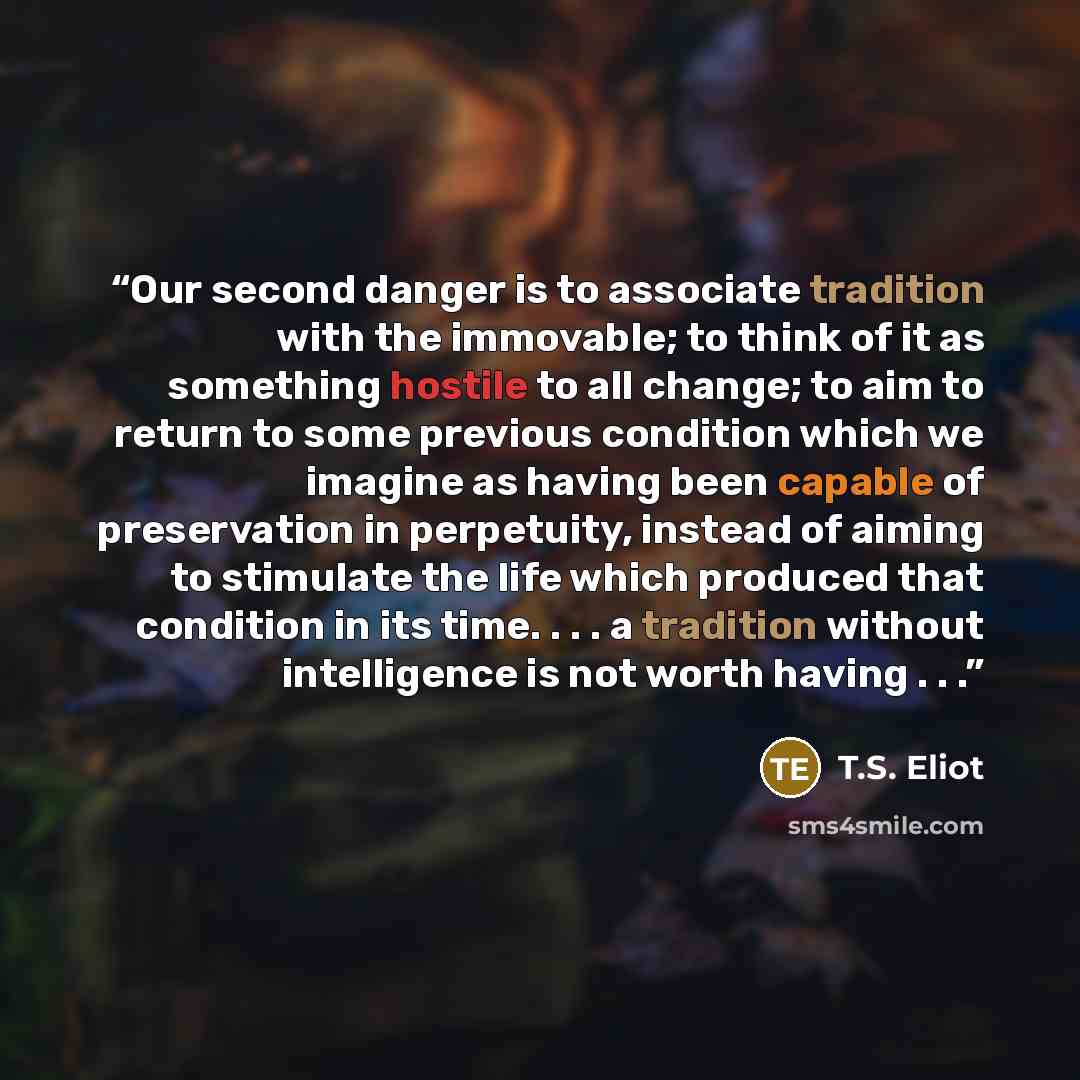 “Our second danger is to associate tradition with the immovable; to think of it as something hostile to all change; to aim to return to some previous condition which we imagine as having been capable of preservation in perpetuity, instead of aiming to stimulate the life which produced that…” quote by T.S. Eliot