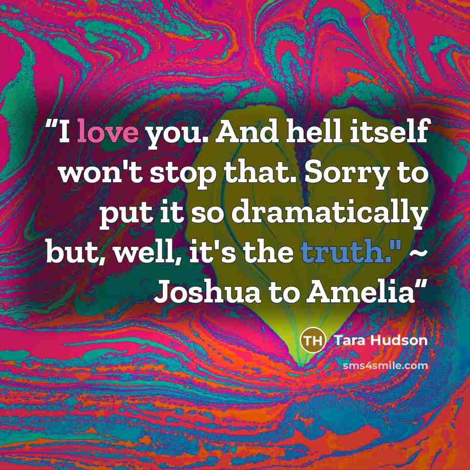 “I love you. And hell itself won't stop that. Sorry to put it so dramatically but, well, it's the truth." ~ Joshua to Amelia” quote by Tara Hudson