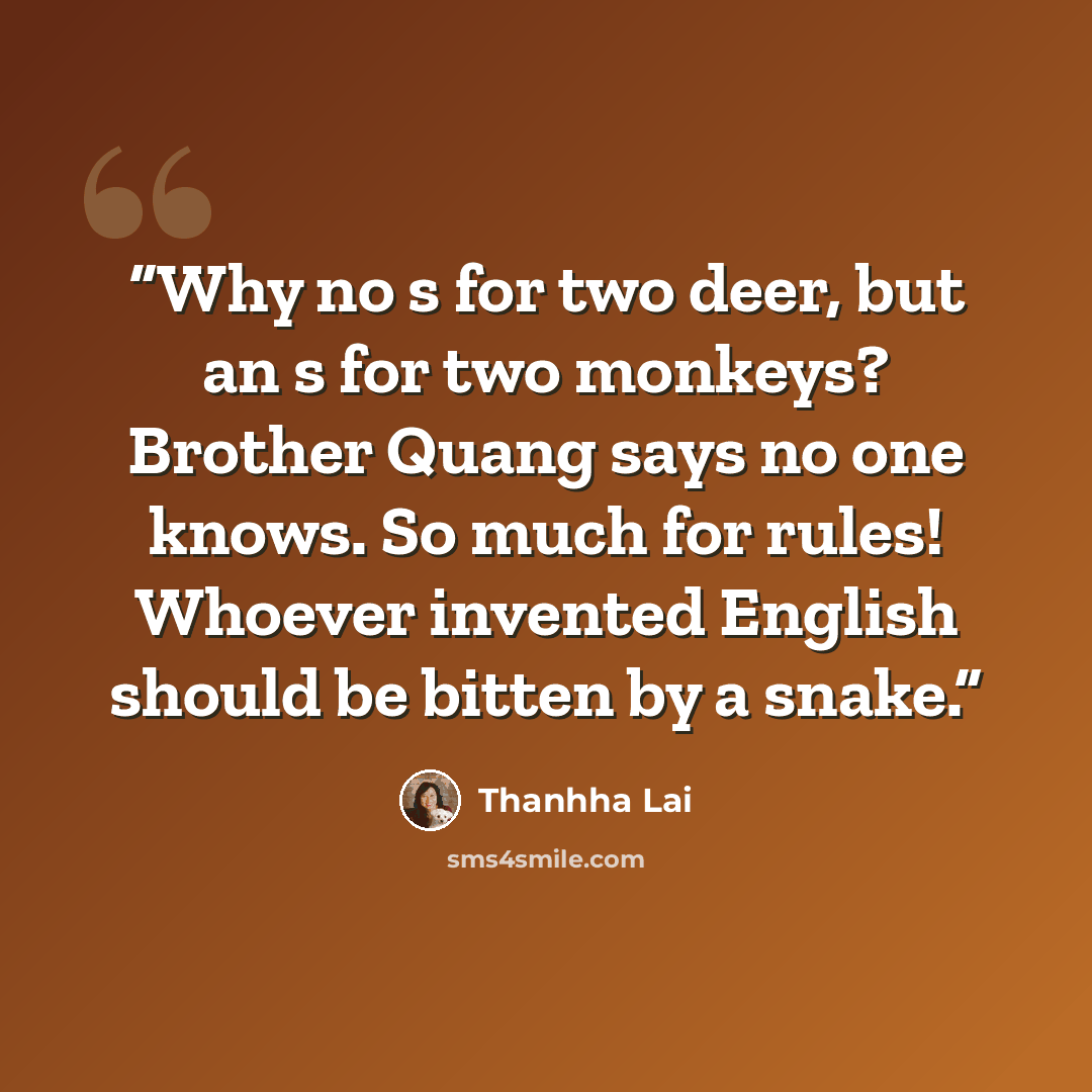 “Why no s for two deer, but an s for two monkeys? Brother Quang says no one knows. So much for rules! Whoever invented English should be bitten by a snake.” quote by Thanhha Lai