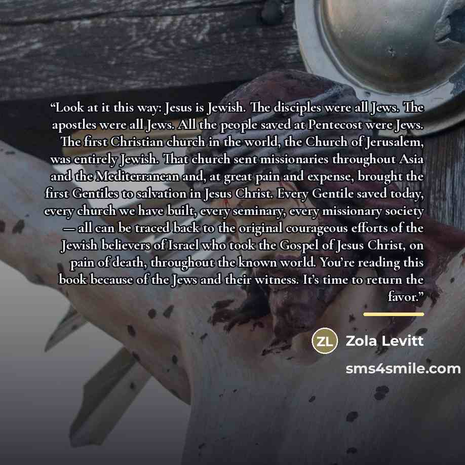 “Look at it this way: Jesus is Jewish. The disciples were all Jews. The apostles were all Jews. All the people saved at Pentecost were Jews. The first Christian church in the world, the Church of Jerusalem, was entirely Jewish. That church sent missionaries throughout Asia and the Mediterranean…” quote by Zola Levitt