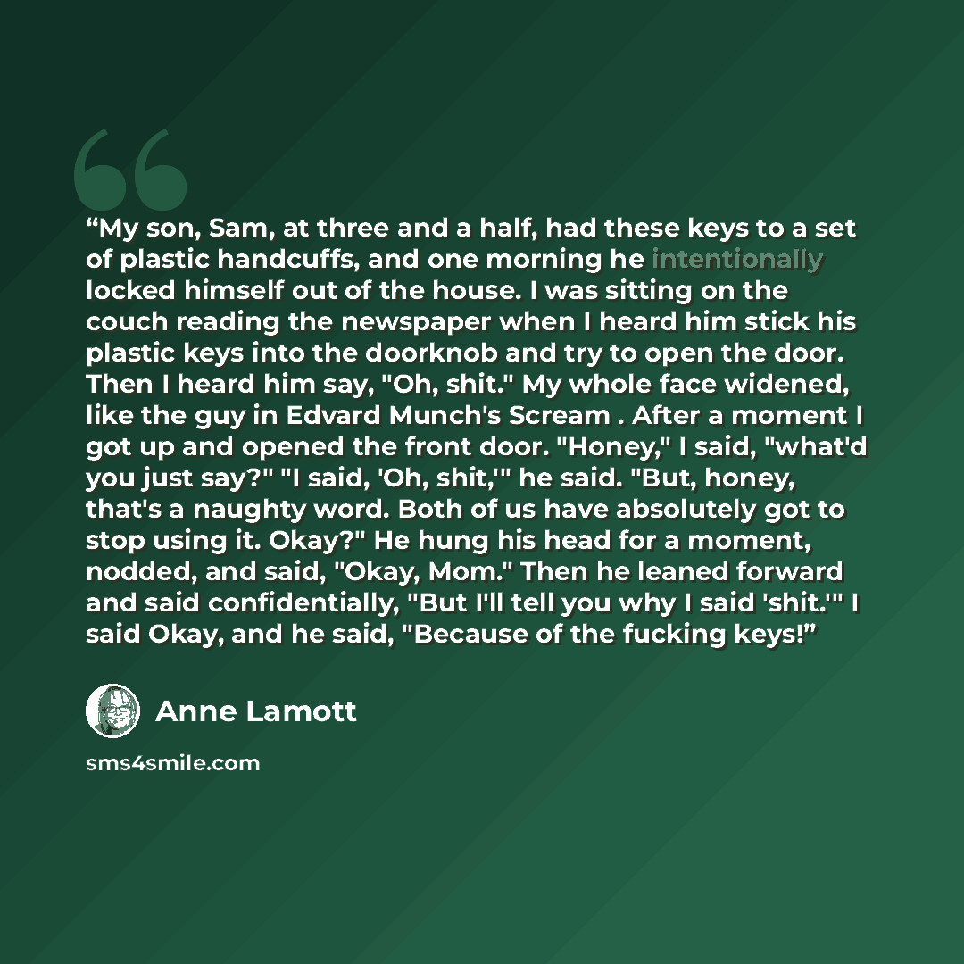 “My son, Sam, at three and a half, had these keys to a set of plastic handcuffs, and one morning he intentionally locked himself out of the house. I was sitting on the couch reading the newspaper when I heard him stick his plastic keys into the doorknob and try to open the door. Then I heard him…” quote by Anne Lamott
