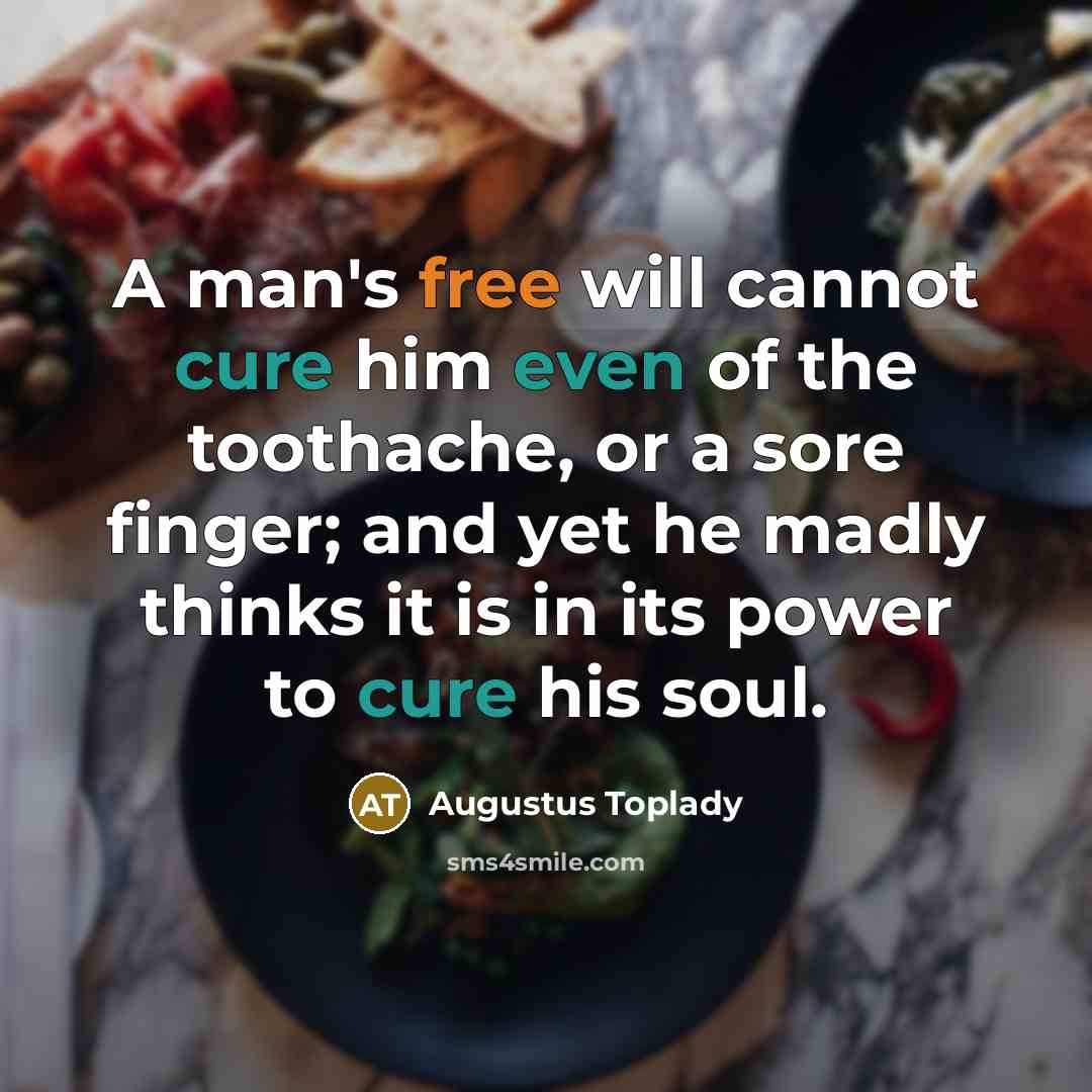 “A man's free will cannot cure him even of the toothache, or a sore finger; and yet he madly thinks it is in its power to cure his soul.” quote by Augustus Toplady