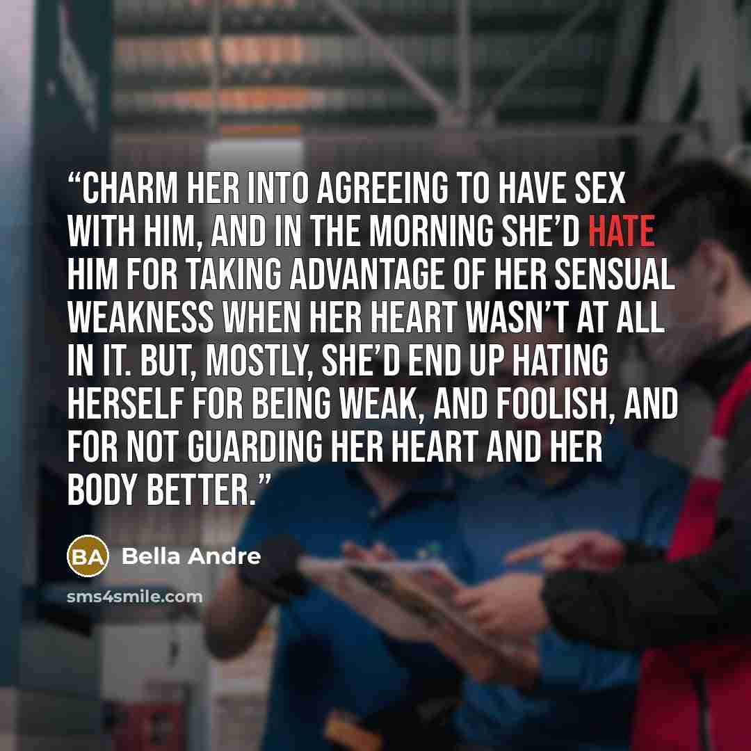 “charm her into agreeing to have sex with him, and in the morning she’d hate him for taking advantage of her sensual weakness when her heart wasn’t at all in it. But, mostly, she’d end up hating herself for being weak, and foolish, and for not guarding her heart and her body better.” quote by Bella Andre