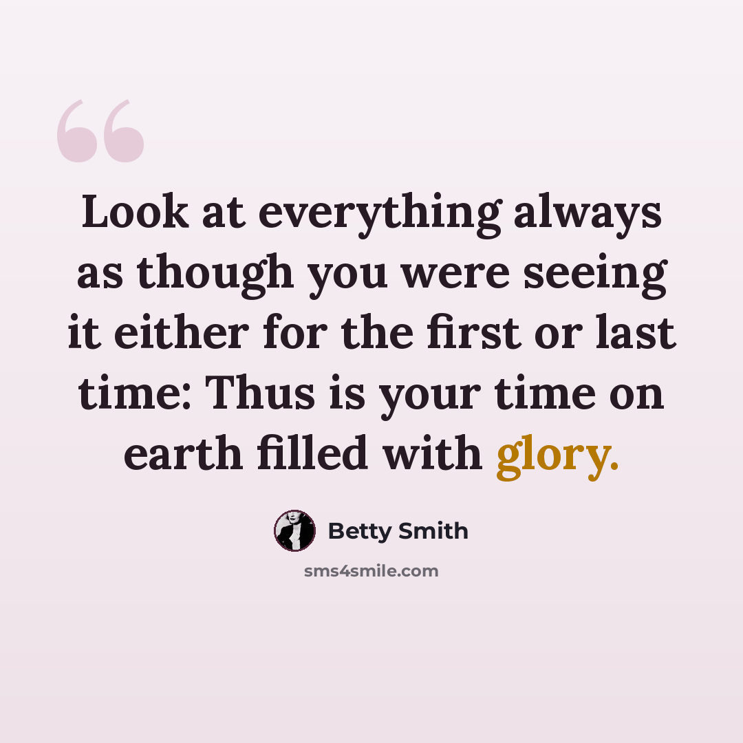 “Look at everything always as though you were seeing it either for the first or last time: Thus is your time on earth filled with glory.” quote by Betty Smith