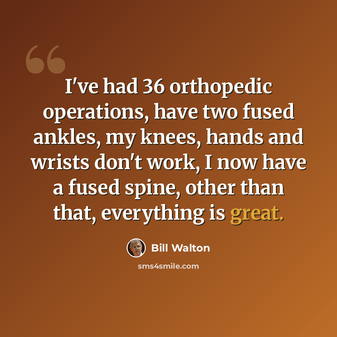 “I've had 36 orthopedic operations, have two fused ankles, my knees, hands and wrists don't work, I now have a fused spine, other than that, everything is great.” quote by Bill Walton