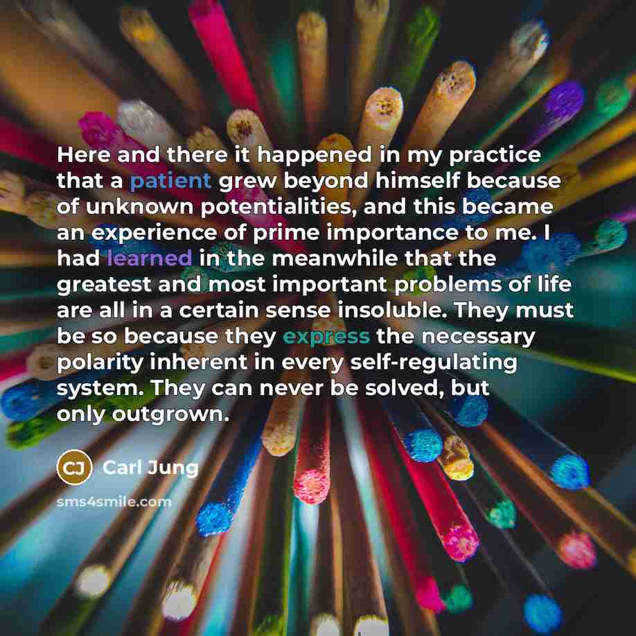“Here and there it happened in my practice that a patient grew beyond himself because of unknown potentialities, and this became an experience of prime importance to me. I had learned in the meanwhile that the greatest and most important problems of life are all in a certain sense insoluble. They…” quote by Carl Jung