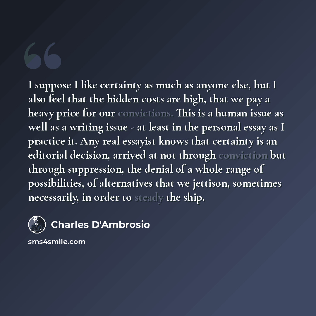 “I suppose I like certainty as much as anyone else, but I also feel that the hidden costs are high, that we pay a heavy price for our convictions. This is a human issue as well as a writing issue - at least in the personal essay as I practice it. Any real essayist knows that certainty is an…” quote by Charles D'Ambrosio