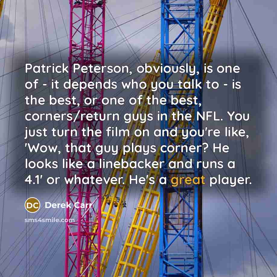 “Patrick Peterson, obviously, is one of - it depends who you talk to - is the best, or one of the best, corners/return guys in the NFL. You just turn the film on and you're like, 'Wow, that guy plays corner? He looks like a linebacker and runs a 4.1' or whatever. He's a great player.” quote by Derek Carr