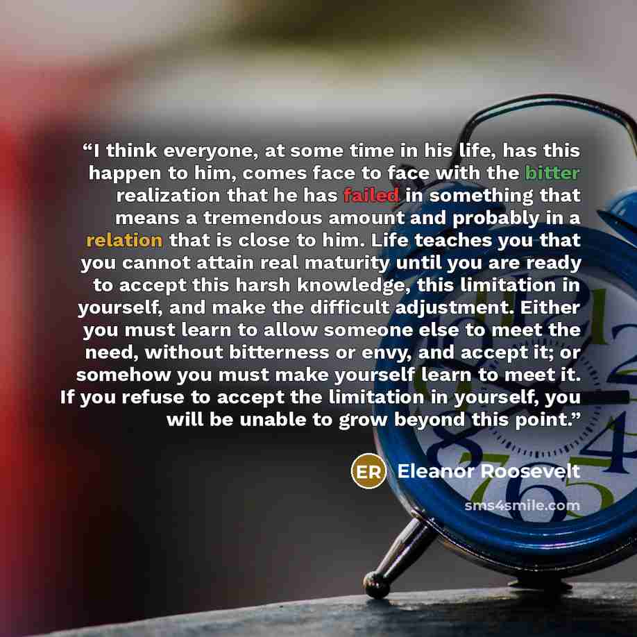 “I think everyone, at some time in his life, has this happen to him, comes face to face with the bitter realization that he has failed in something that means a tremendous amount and probably in a relation that is close to him. Life teaches you that you cannot attain real maturity until you are…” quote by Eleanor Roosevelt