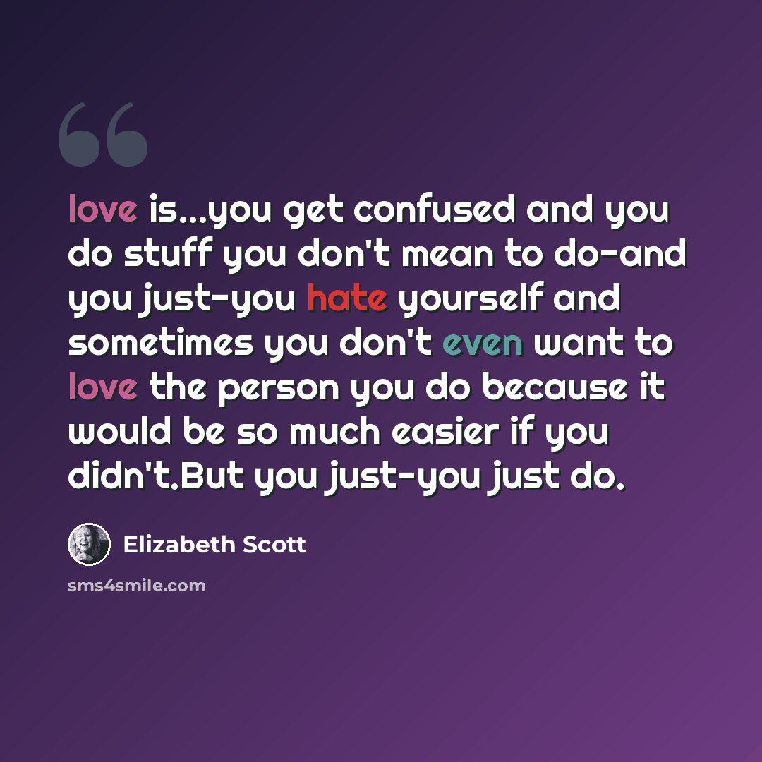 “love is...you get confused and you do stuff you don't mean to do-and you just-you hate yourself and sometimes you don't even want to love the person you do because it would be so much easier if you didn't.But you just-you just do.” quote by Elizabeth Scott
