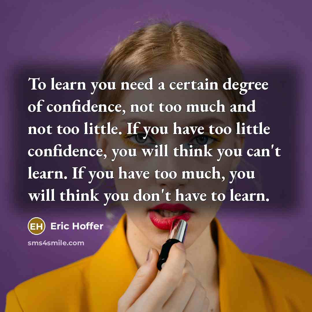 “To learn you need a certain degree of confidence, not too much and not too little. If you have too little confidence, you will think you can't learn. If you have too much, you will think you don't have to learn.” quote by Eric Hoffer