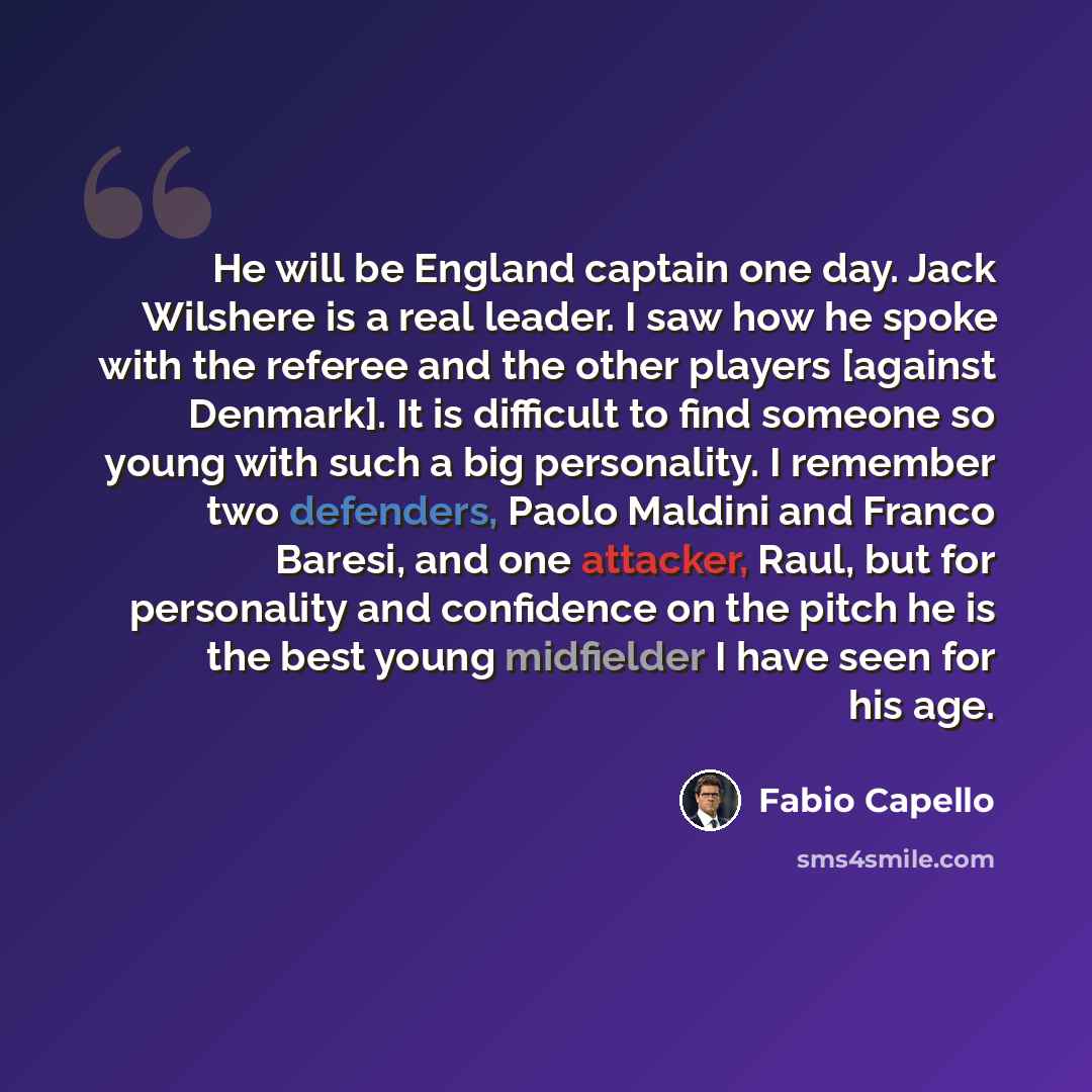 “He will be England captain one day. Jack Wilshere is a real leader. I saw how he spoke with the referee and the other players [against Denmark]. It is difficult to find someone so young with such a big personality. I remember two defenders, Paolo Maldini and Franco Baresi, and one attacker, Raul…” quote by Fabio Capello