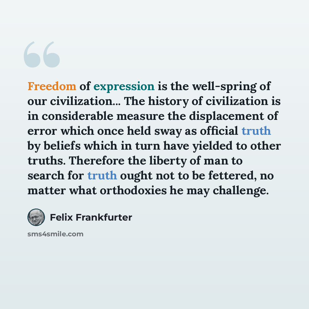 “Freedom of expression is the well-spring of our civilization... The history of civilization is in considerable measure the displacement of error which once held sway as official truth by beliefs which in turn have yielded to other truths. Therefore the liberty of man to search for truth ought not…” quote by Felix Frankfurter