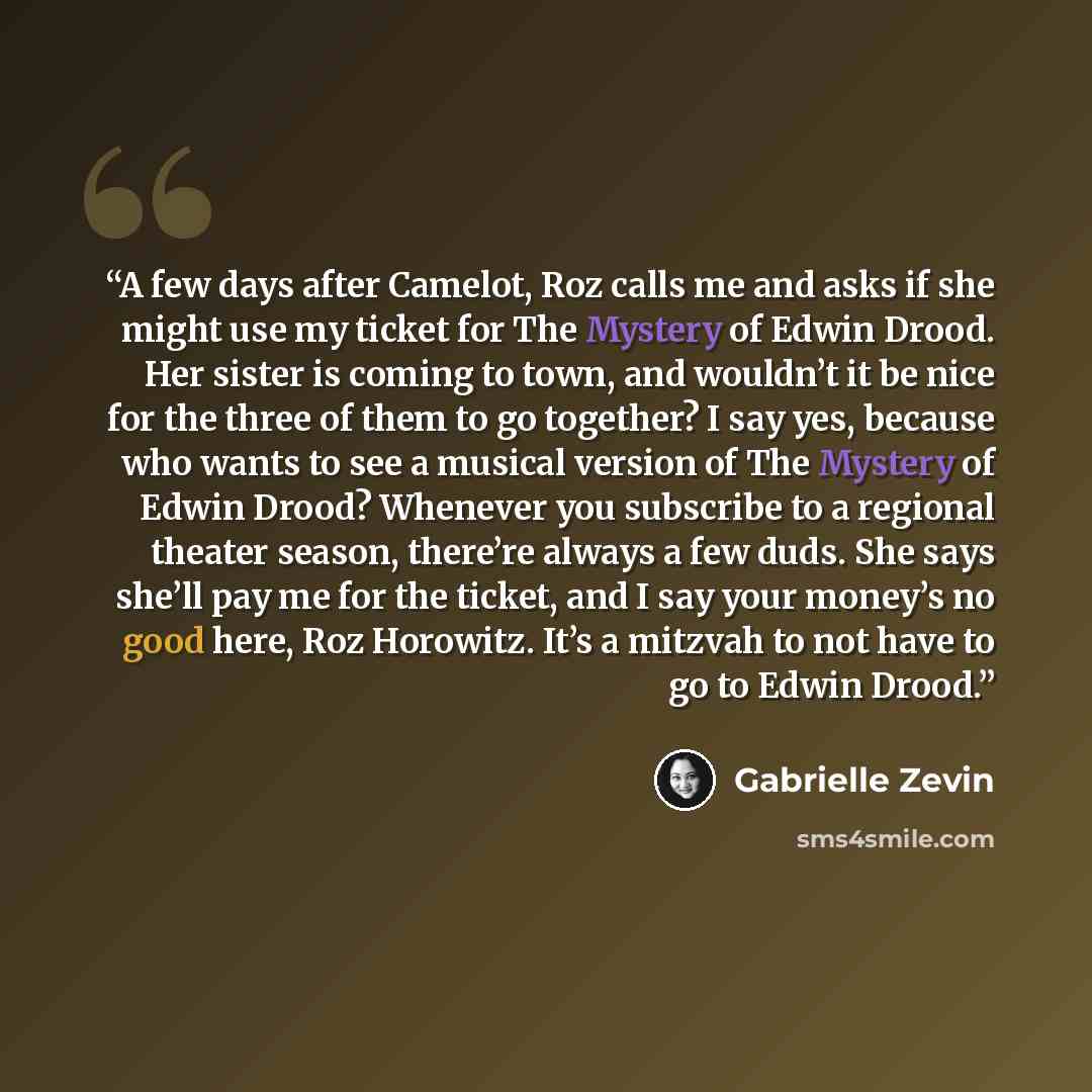 “A few days after Camelot, Roz calls me and asks if she might use my ticket for The Mystery of Edwin Drood. Her sister is coming to town, and wouldn’t it be nice for the three of them to go together? I say yes, because who wants to see a musical version of The Mystery of Edwin Drood? Whenever you…” quote by Gabrielle Zevin