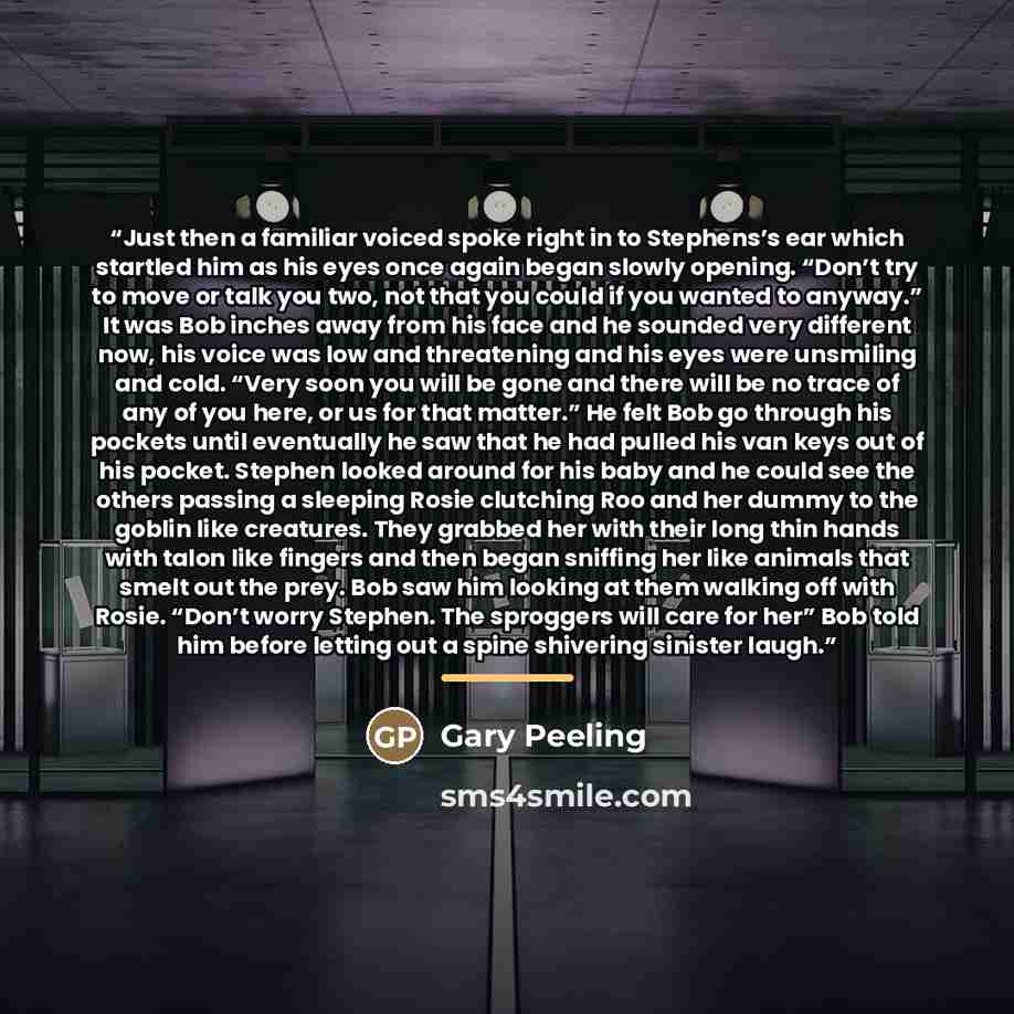 “Just then a familiar voiced spoke right in to Stephens’s ear which startled him as his eyes once again began slowly opening. “Don’t try to move or talk you two, not that you could if you wanted to anyway.” It was Bob inches away from his face and he sounded very different now, his voice was low…” quote by Gary Peeling
