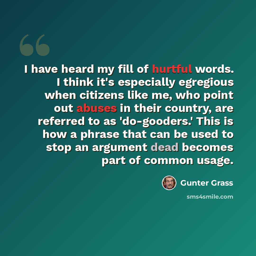 “I have heard my fill of hurtful words. I think it's especially egregious when citizens like me, who point out abuses in their country, are referred to as 'do-gooders.' This is how a phrase that can be used to stop an argument dead becomes part of common usage.” quote by Gunter Grass