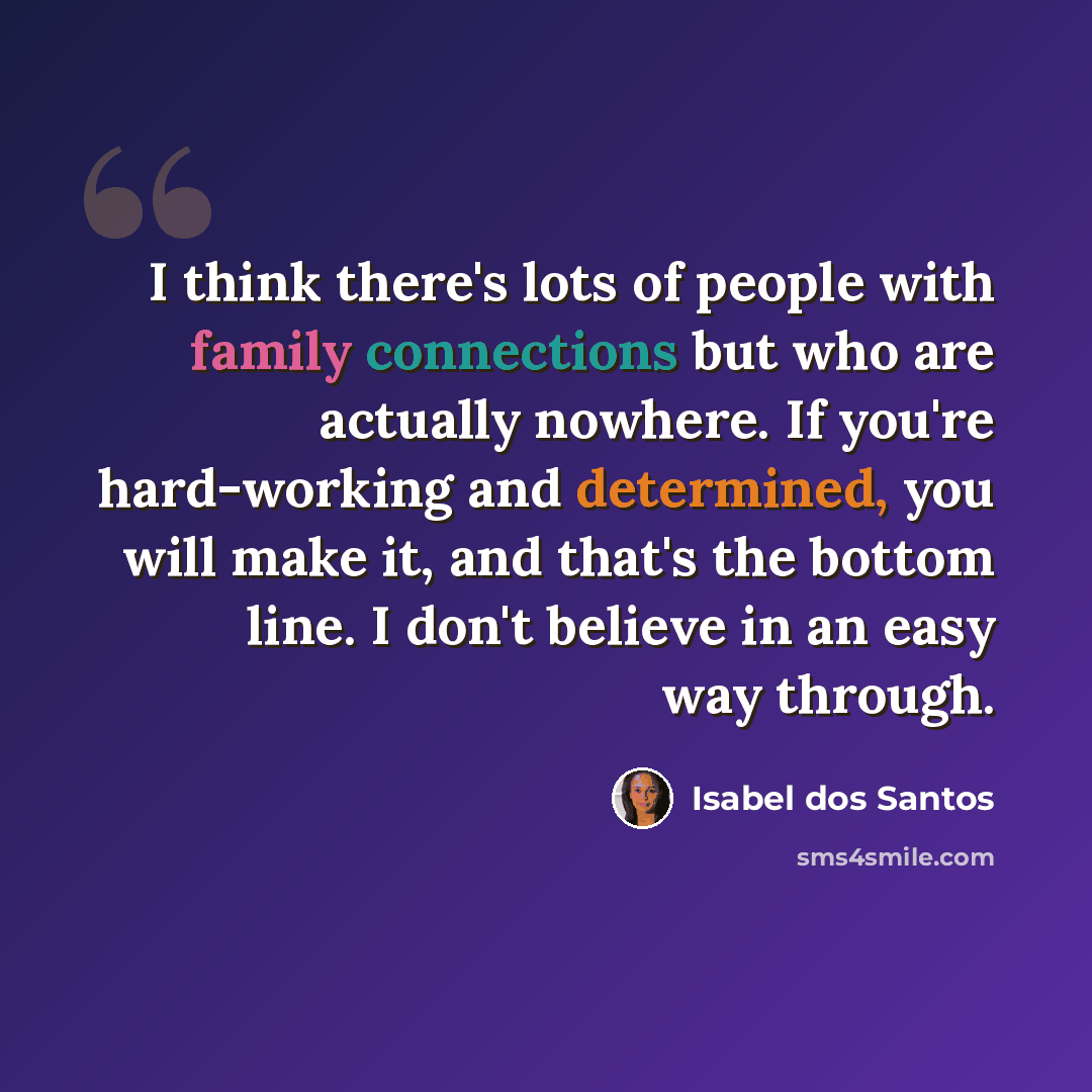 “I think there's lots of people with family connections but who are actually nowhere. If you're hard-working and determined, you will make it, and that's the bottom line. I don't believe in an easy way through.” quote by Isabel dos Santos
