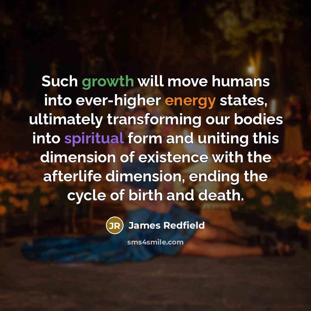 “Such growth will move humans into ever-higher energy states, ultimately transforming our bodies into spiritual form and uniting this dimension of existence with the afterlife dimension, ending the cycle of birth and death.” quote by James Redfield